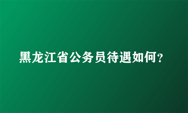 黑龙江省公务员待遇如何？