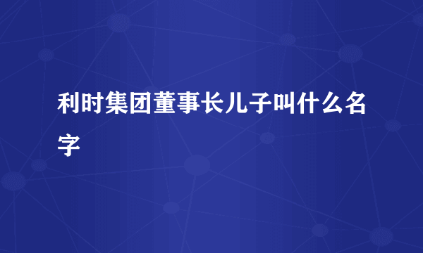 利时集团董事长儿子叫什么名字