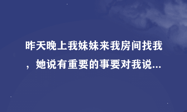 昨天晚上我妹妹来我房间找我，她说有重要的事要对我说。当时我和她是站着的，我的床在我后面。当她问我问