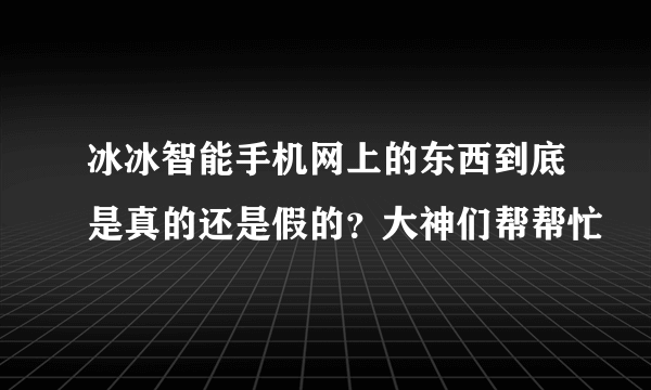 冰冰智能手机网上的东西到底是真的还是假的？大神们帮帮忙