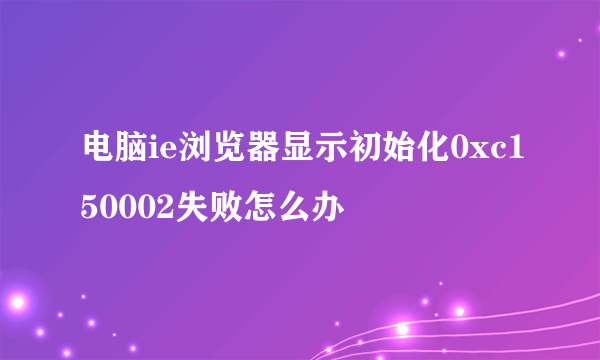 电脑ie浏览器显示初始化0xc150002失败怎么办