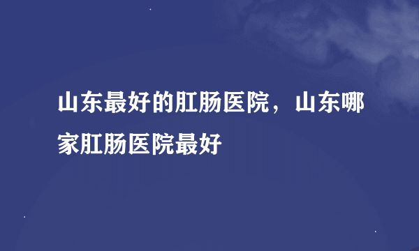 山东最好的肛肠医院，山东哪家肛肠医院最好