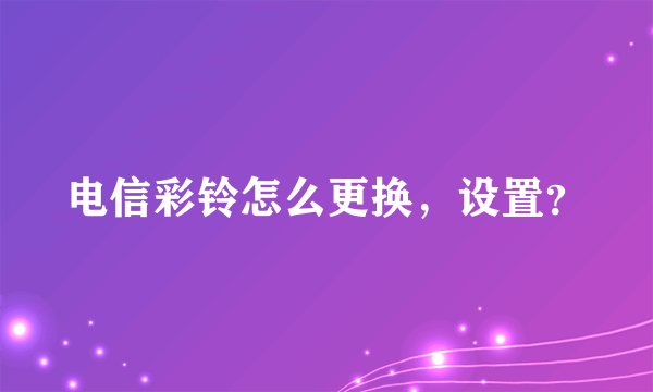 电信彩铃怎么更换，设置？