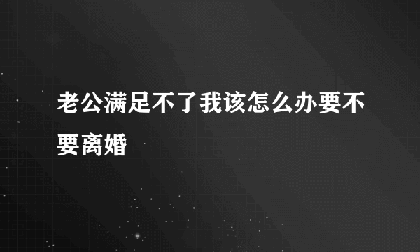 老公满足不了我该怎么办要不要离婚