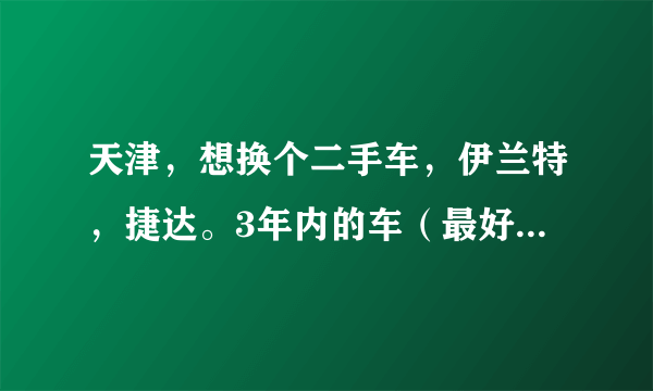 天津，想换个二手车，伊兰特，捷达。3年内的车（最好09年后）。多钱？有卖的吗？