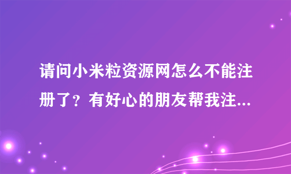 请问小米粒资源网怎么不能注册了？有好心的朋友帮我注册一个账号可以吗？