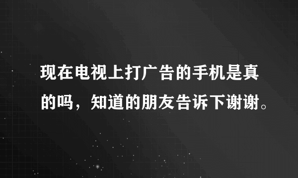 现在电视上打广告的手机是真的吗，知道的朋友告诉下谢谢。