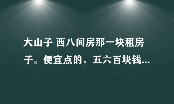 大山子 西八间房那一块租房子。便宜点的，五六百块钱我还能接受，再多了就有点承受不了了。给我个具体地点