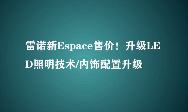 雷诺新Espace售价！升级LED照明技术/内饰配置升级