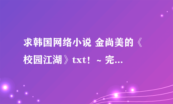 求韩国网络小说 金尚美的《校园江湖》txt！~ 完整版和终极版~~~