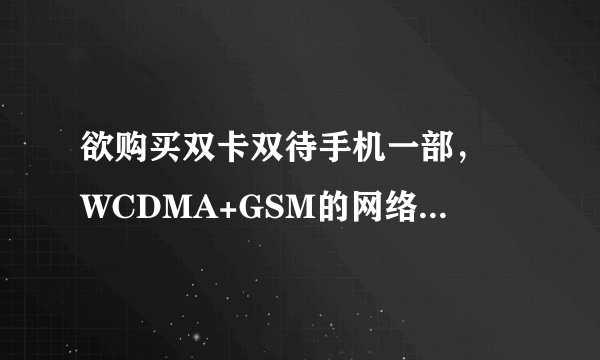 欲购买双卡双待手机一部， WCDMA+GSM的网络制式。 最好智能机， 价格不是...