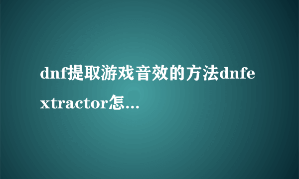 dnf提取游戏音效的方法dnfextractor怎么提取游戏音效