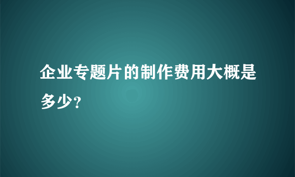 企业专题片的制作费用大概是多少？