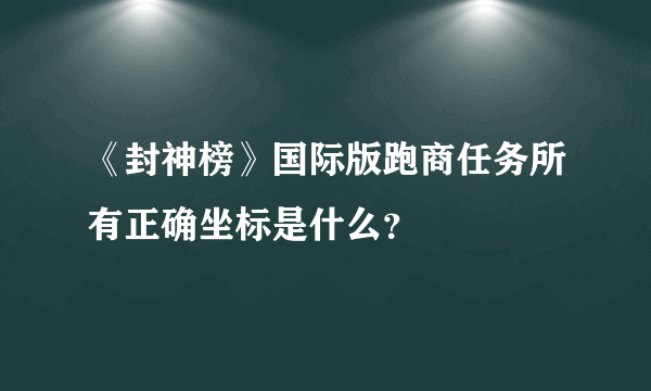 《封神榜》国际版跑商任务所有正确坐标是什么？