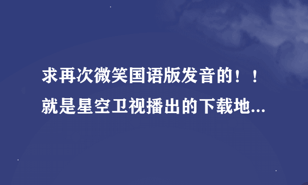 求再次微笑国语版发音的！！就是星空卫视播出的下载地址!!!