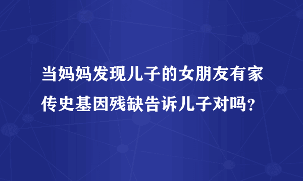 当妈妈发现儿子的女朋友有家传史基因残缺告诉儿子对吗？