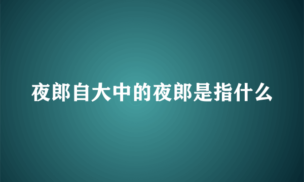 夜郎自大中的夜郎是指什么