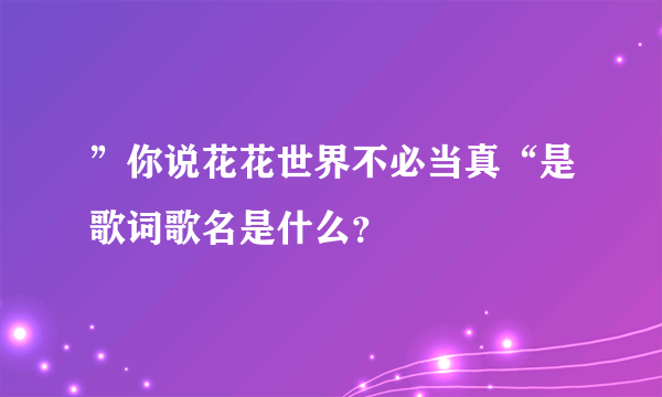 ”你说花花世界不必当真“是歌词歌名是什么？