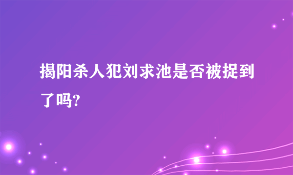 揭阳杀人犯刘求池是否被捉到了吗?