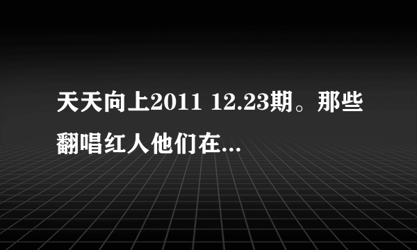 天天向上2011 12.23期。那些翻唱红人他们在天天向上唱的所有歌。歌名和原创者