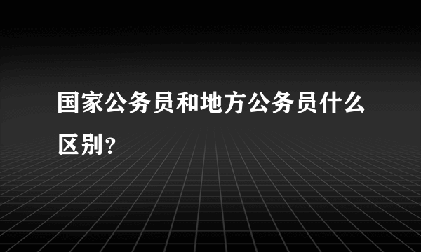 国家公务员和地方公务员什么区别？