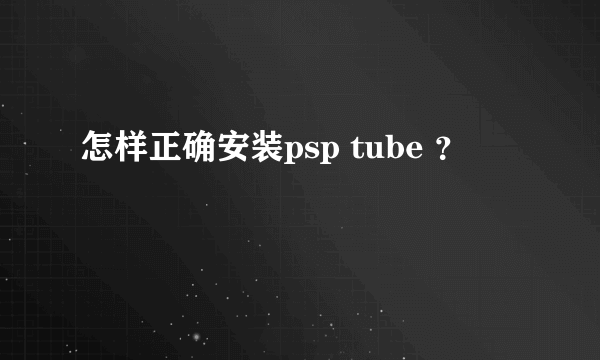 怎样正确安装psp tube ？