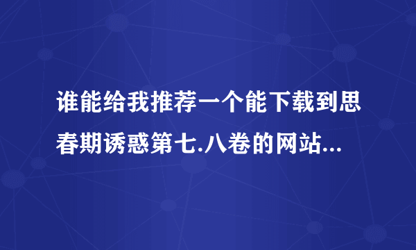 谁能给我推荐一个能下载到思春期诱惑第七.八卷的网站,挂毒的免,还有要有资源的