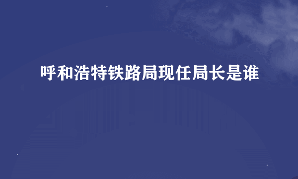 呼和浩特铁路局现任局长是谁