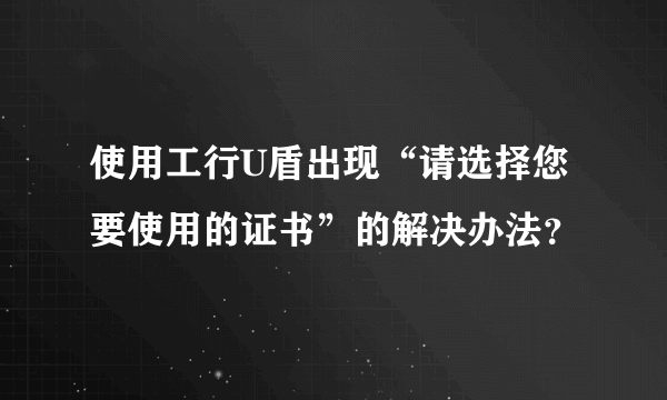 使用工行U盾出现“请选择您要使用的证书”的解决办法？