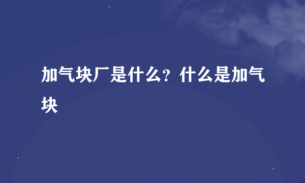 加气块厂是什么？什么是加气块