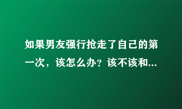 如果男友强行抢走了自己的第一次，该怎么办？该不该和他分手？