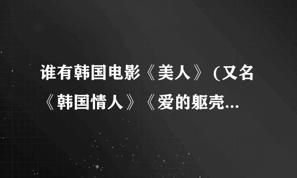 谁有韩国电影《美人》 (又名《韩国情人》《爱的躯壳》)的下载地址 谢谢！