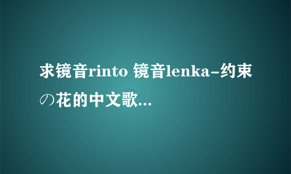 求镜音rinto 镜音lenka-约束の花的中文歌词！ 一定是中文歌词哦！！！