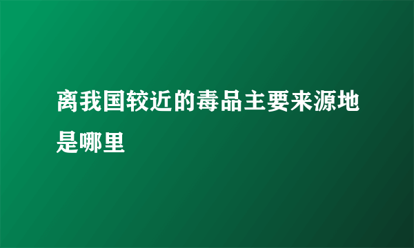 离我国较近的毒品主要来源地是哪里