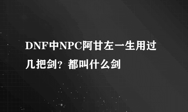 DNF中NPC阿甘左一生用过几把剑？都叫什么剑