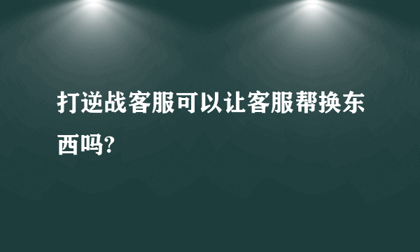 打逆战客服可以让客服帮换东西吗?