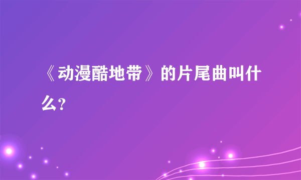 《动漫酷地带》的片尾曲叫什么？