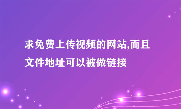 求免费上传视频的网站,而且文件地址可以被做链接