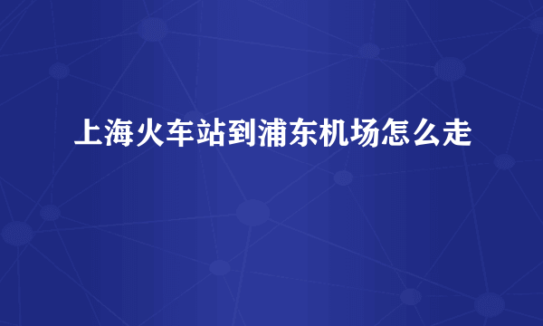 上海火车站到浦东机场怎么走