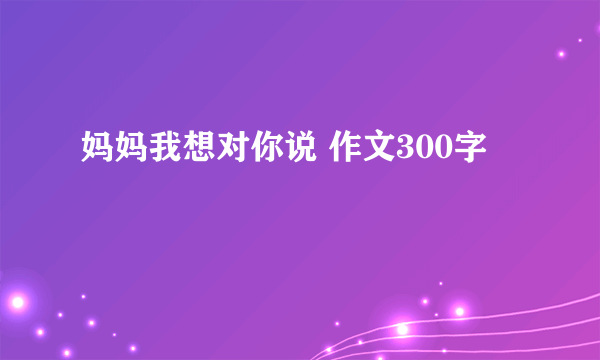 妈妈我想对你说 作文300字