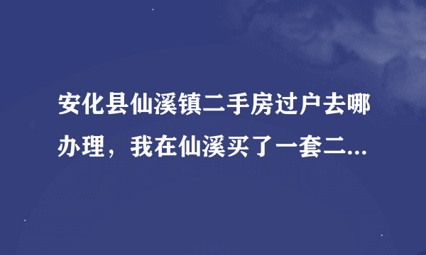 安化县仙溪镇二手房过户去哪办理，我在仙溪买了一套二手房，现在需要过户。请问我该去哪过户并办无房证明