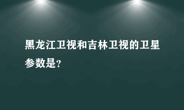 黑龙江卫视和吉林卫视的卫星参数是？