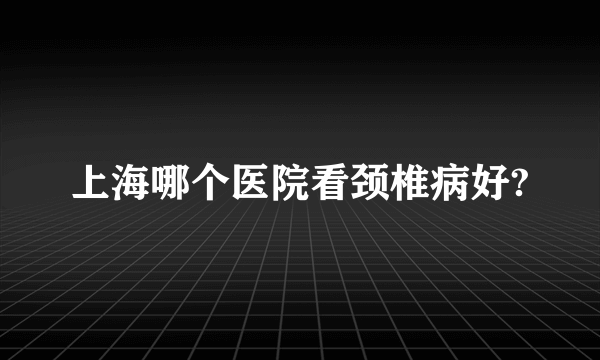 上海哪个医院看颈椎病好?