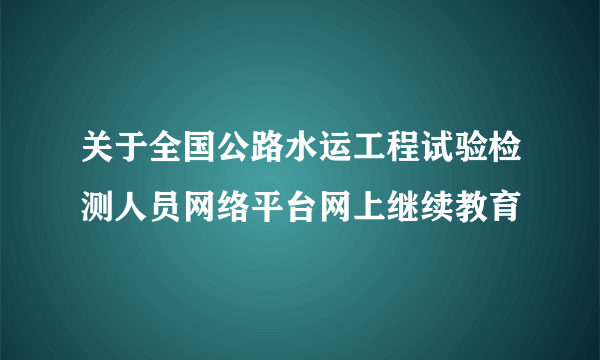 关于全国公路水运工程试验检测人员网络平台网上继续教育