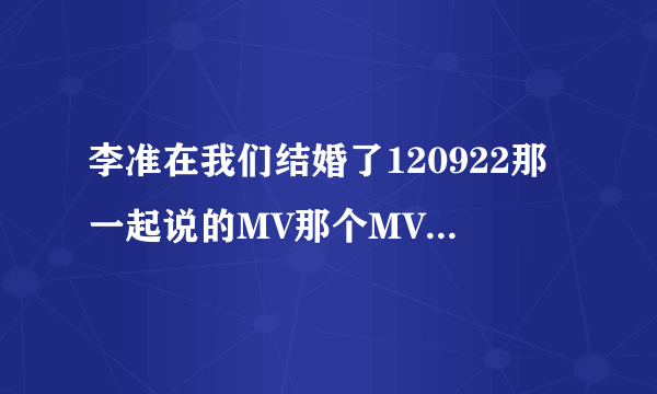 李准在我们结婚了120922那一起说的MV那个MV名字叫什么，有床戏的。