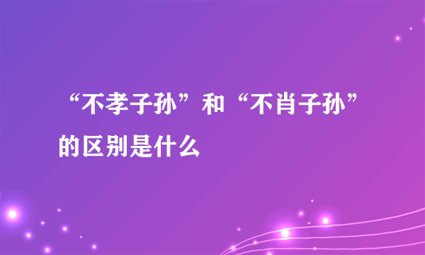 “不孝子孙”和“不肖子孙”的区别是什么