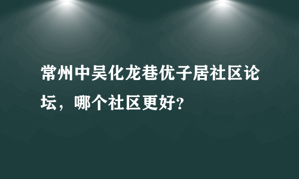 常州中吴化龙巷优子居社区论坛，哪个社区更好？