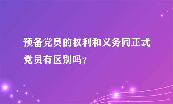 预备党员的权利和义务同正式党员有区别吗？