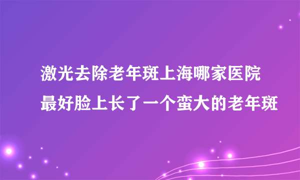 激光去除老年斑上海哪家医院最好脸上长了一个蛮大的老年斑