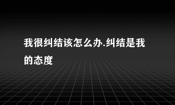 我很纠结该怎么办.纠结是我的态度